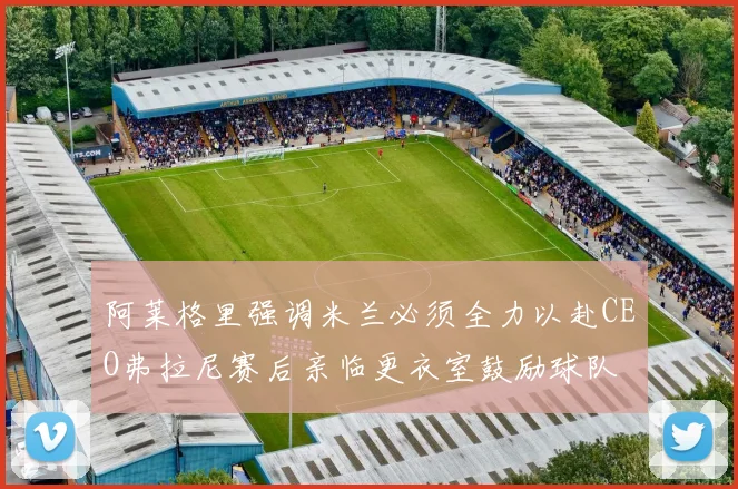 阿莱格里强调米兰必须全力以赴CEO弗拉尼赛后亲临更衣室鼓励球队