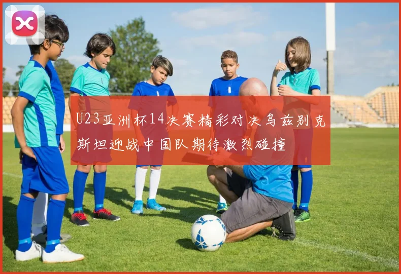 U23亚洲杯14决赛精彩对决乌兹别克斯坦迎战中国队期待激烈碰撞