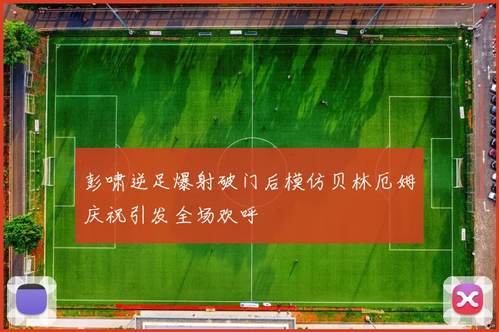彭啸逆足爆射破门后模仿贝林厄姆庆祝引发全场欢呼