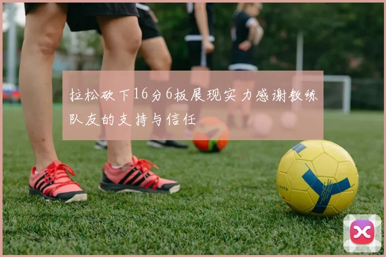 拉松砍下16分6板展现实力感谢教练队友的支持与信任