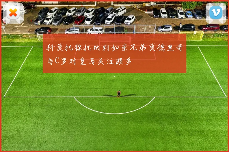 科莫托称托纳利如亲兄弟莫德里奇与C罗对皇马关注颇多