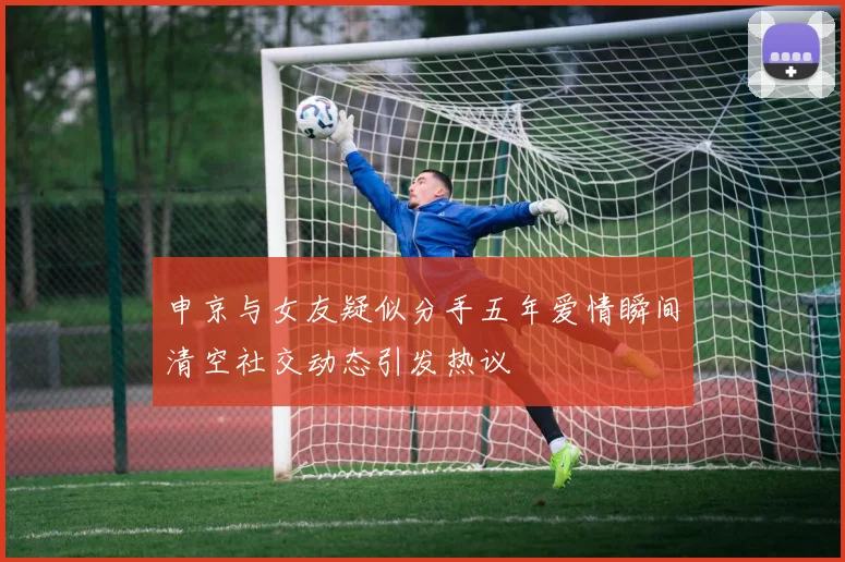 申京与女友疑似分手五年爱情瞬间清空社交动态引发热议