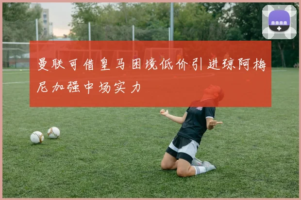 曼联可借皇马困境低价引进琼阿梅尼加强中场实力