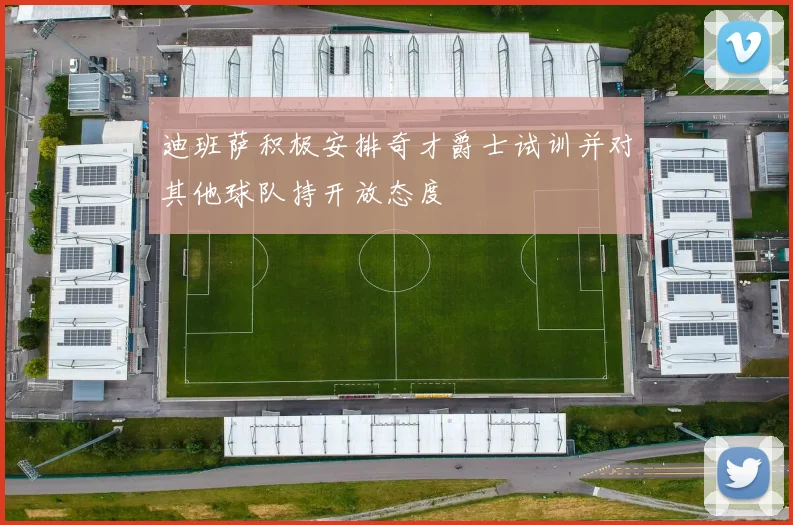 迪班萨积极安排奇才爵士试训并对其他球队持开放态度
