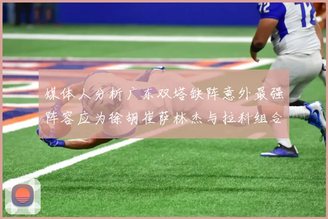 媒体人分析广东双塔缺阵意外最强阵容应为徐胡崔萨林杰与拉科组合