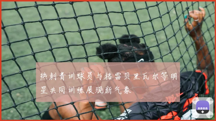 热刺青训球员与格雷贝里瓦尔等明星共同训练展现新气象