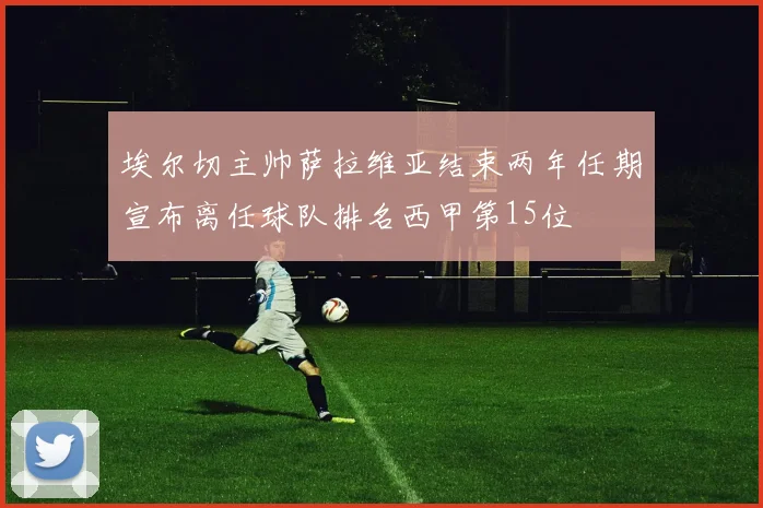 埃尔切主帅萨拉维亚结束两年任期宣布离任球队排名西甲第15位